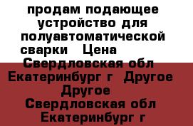 продам подающее устройство для полуавтоматической сварки › Цена ­ 5 000 - Свердловская обл., Екатеринбург г. Другое » Другое   . Свердловская обл.,Екатеринбург г.